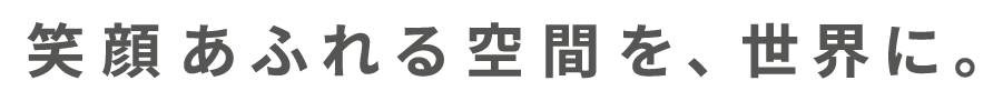 笑顔あふれる空間を、世界に。